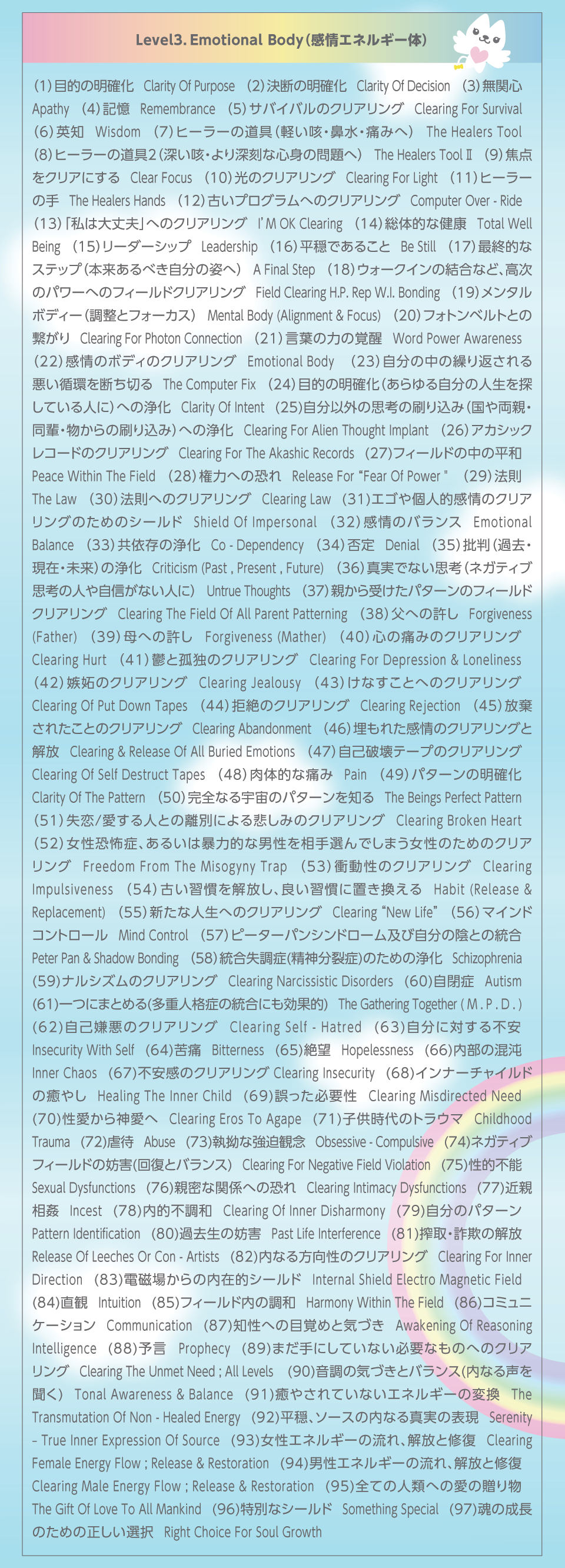 Level3DEmotional body(GlM[)1.ړI̖m@Clarity of Purpose_2.f̖m@Clarity of Decision_3.֐S@Apathy_4.L@Remembrance_5.ToCõNAO@Clearing for Survival_6.pm@Wisdom_7.q[[̓(yPE@Eɂ݂)@The Healers Tool_8.q[[̓2([PE[ȐSg̖)@The Healers ToolU_9.œ_NAɂ@Clear Focus_10.̃NAO@Clearing For Light_11.q[[̎@The Healers Hands)_12.ÂvOւ̃NAO@Computer Over-ride_13.u͑vvւ̃NAOI’M OK Clearing_14.̓IȌN@Total Well Being_15.[_[Vbv@Leadership_16.ł邱Ɓ@Be Still_17.ŏIIȃXebv({ׂ̎p)@A Final Step_18.EH[NČȂǁÃp[ւ̃tB[hNAO@Field Clearing HP Rep WI Bonding_19.^{fB[(ƃtH[JX)@Mental Body (Alignment&Focus)_20.tHgxgƂ̌qClearing for P C_21.t̗͂̊o@Word Power Awareness_22.̃{fB̃NAO@Emotional Body (Alignment & Focus)_23.̒̌JԂ鈫zf؂@The Computer Fix_24.ړI̖m(鎩̐lTĂl)ւ̏򉻁@Clarity of Intent_25.ȊO̎vl̍荞(Alien Thought Implant ◼eEyE̍荞)ւ̏򉻁@Clearing for ATI_26.AJVbNR[h̃NAO@Clearing for A.R._27.tB[h̒̕a@Peace Within The Field_28.͂ւ̋@Release for “Fear of Power”_29.@@The Law_30.@ւ̃NAO@Clearing LAW_31.GSlĨNAÔ߂̃V[h@Shield of Impersonal_32.̃oX@Emotional Balance_33.ˑ̏򉻁@Co-Dependency_34.ے@Denial_35.ᔻ(ߋE݁E)̏򉻁@Criticism (Past , Present , Future)_36.^łȂvl(lKeBuvl̐l⎩MȂl)@Untrue Thoughts_37.e󂯂p^[̃tB[hNAO@Clearing the Field  of all Parent Patterning (Falling outside the D.P.)_38.ւ̋@Forgiveness (Father)_39.ւ̋   Forgiveness (Mather)_40.S̒ɂ݂̃NAO@Clearing Hurt_41.TƌǓƂ̃NAO@Clearing for Depression & Loneliness_42.ĩNAO@Clearing Jealousy_43.ȂƂւ̃NAO@Clearing of Put Down Tapes_44.̃NAO@Clearing Rejection_45.ꂽƂ̃NAO@Clearing Abandonment_46.ꂽ̃NAOƉ@Clearing & Release of All Buried Emotions (All Planes, All Times)_47.Ȕje[ṽNAO@Clearing of Self Destruct Tapes_48.̓IȒɂ݁@Pain_49.p^[̖m@Clarity of Pattern_50.SȂF̃p^[m@The Beings Perfect Pattern_51./lƂ̗ʂɂ߂݂̃NAO@Clearing  Broken Heart_52.|ǁA邢͖\͓IȒj𑊎Ił܂̂߂̃NAO@Freedom from the Misogyny Trap_53.Փ̃NAO@Clearing Impulsiveness_54.ÂKAǂKɒu@Habit (Release&Replacement)_55.VȐlւ̃NAO@Clearing “New Life”_56.}ChRg[@Mind Control (Clearing , Deprogram ; Installation of D.P. )_57.s[^[pVh[yю̉AƂ̓@Peter Pan & Shadow Bonding_58.(_)̂߂̏򉻁@Schizophrenia_59.iVỸNAO@Clearing Narcissistic Disorders_60.ǁ@Autism_61.ɂ܂Ƃ߂(dliǂ̓ɂʓI)@The Gathering Together (M.P.D.)_62.Ȍ̃NAO@Clearing Self-Hatred_63.ɑ΂s@Insecurity ( with self )_64.Ɂ@Bitterness_65.]@Hopelessness_66.ׁ̍@Inner Chaos_67.s̃NAO Clearing Insecurity_68.Ci[`Ch̖₵@Healing the Inner Child_69.Kv@Clearing Misdirected Need_70._ց@Clearing Egos to Agape_71.q̃gE}@Childhood Trauma_72.sҁ@Abuse_73.XȋϔO@Obsessive-Compulsive_74.lKeButB[h̖WQ(񕜂ƃoX)@Clearing for Negative Field Violation ( Restoration and Balancing )_75.Is\@Sexual Dysfunctions_76.eȊ֌Wւ̋@Clearing Intimacy Dysfunctions_77.ߐe@Incest_78.Isa@Clearing of Inner Disharmony_79.̃p^[@Pattern Identification_80.ߋ̖WQ@Past Life Interference_81.E\̉@Release of Leeches or Con-Artists_82.Ȃ̃NAO@Clearing for Inner Direction_83.dꂩ̓ݓIV[h@Internal Shield “EMF”_84.ρ@Intuition_85.tB[h̒a@Harmony within the Field_86.R~jP[V@Communication_87.mւ̖ڊo߂ƋCÂ@Awakening of Reasoning Intelligence_88.\ Prophecy_89.܂ɂĂȂKvȂ̂ւ̃NAO@Clearing the Unmet Need; All levels (Escalation from Balance )_90.̋CÂƃoX(Ȃ鐺𕷂)@Tonal Awareness&Balance_91.₳ĂȂGlM[̕ϊ@The Transmutation of Non-Healed Energy_92.A\[X̓Ȃ^̕\@Serenity – True Inner Expression of Source_93.GlM[̗AƏC@Clearing Female Energy Flow ; Release&Restoration_94.jGlM[̗AƏC@Clearing Male Energy Flow ; Release&Restoration_95.SĂ̐lނւ̈̑蕨@The Gift of Love to All Mankind_96.ʂȃV[h@Something Special_97.̐̂߂̐I@Right Choice for Soul Growth